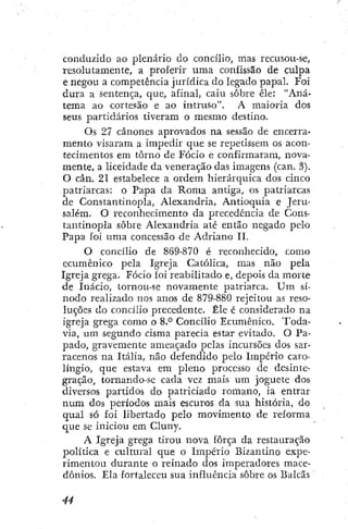 conduzido ao plenário do concilio, mas recusou-se,
resolutamente, a proferir uma confissão de culpa
e negou a competência jurídica do legado papal. Foi
dura a sentença, que, afinal, caiu sobre êle: "Aná-
tema ao cortesão e ao intruso". A maioria dos
seus partidários tiveram o mesmo destino.
Os 27 cânones aprovados na sessão de encerra-
mento visaram a impedir que se repetissem os acon-
tecimentos em torno de Fócio e confirmaram, nova-
mente, a liceidade da veneração das imagens (can. 3).
O cân. 21 estabelece a ordem hierárquica dos cinco
patriarcas: o Papa da Roma antiga, os patriarcas
de Constantinopla, Alexandria, Antioquia e Jeru-
salém. O reconhecimento da precedência de Cons-
tantinopla sobre Alexandria até então negado pelo
Papa foi uma concessão de Adriano 11.
O concílio de 869-870 é reconhecido, como
ecumênico pela Igreja Católica, mas não pela
Igreja grega. Fócio foi reabilitado e, depois da morte
de Inácio, tornou-se novamente patriarca. U m sí-
nodo realizado nos anos de 879-880 rejeitou as reso-
luções do concílio precedente. Êle é considerado na
igreja grega como o 8.° Concílio Ecumênico. Toda-
via, um segundo cisma parecia estar evitado. O Pa-
pado, gravemente ameaçado pelas incursões dos sar-
racenos na Itália, não defendido pelo Império caro-
língío, que estava em pleno processo cie desinte-
gração, tomando-se cada vez mais um joguete dos
diversos partidos do patriciado romano, ia entrar
num dos períodos mais escuros da sua história, do
qual só foi libertado pelo movimento de reforma
que se iniciou em Cluny,
A Igreja grega tirou nova força da restauração
política e cultural que o Império Bizantino expe-
rimentou durante o reinado dos imperadores mace-
dônios. Ela fortaleceu sua influência sobre os Balcãs
 