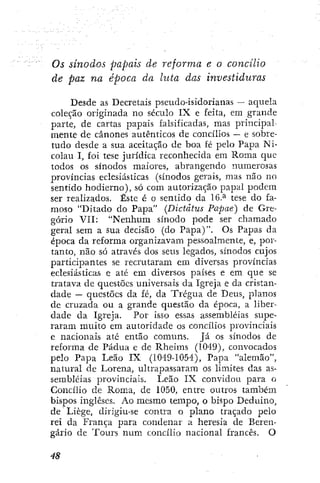 Os sínodos papais de reforma e o concilio
de paz na época da hita das investiduras
Desde as Decretais pseudo-isidorianas — aquela
coleção originada no século IX e feita, em grande
parte, de cartas papais falsificadas, mas principal-
mente de cânones autênticos de concílios ~ e sobre-
tudo desde a sua aceitação de boa fé pelo Papa Ni-
colau I, foi tese jurídica reconhecida em Roma que
todos os sínodos maiores, abrangendo numerosas
províncias eclesiásticas (sínodos gerais, mas não no
sentido hodierno), só com autorização papal podem
ser realizados. Éste é o sentido da 16.^ tese do fa-
moso "Ditado do Papa" (Dictdtus Papae) de Gre-
gório VII: "Nenhum sínodo pode ser chamado
geral sem a sua decisão (do Papa)". Os Papas da
época da reforma organizavam pessoalmente, e, por-
tanto, não só através dos seus legados, sínodos cujos
participantes se recrutaram em diversas províncias
eclesiásticas e até em diversos países e em que se
tratava de questões universais da Igreja e da cristan-
dade — questões da fé, da Trégua de Deus, planos
de cruzada ou a grande questão da época, a liber-
dade da Igreja. Por isso essas assembléias supe-
raram muito em autoridade os concilios provinciais
e nacionais até então comuns. Já os sínodos de
reforma de Pádua e de Rheims (1049), convocados
pelo Papa Leão IX (1049-1054), Papa "alemão",
natural de Lorena, ultrapassaram os límites das as-
sembléias provinciais. Leão IX convidou para o
Concílio de Roma, de 1050, entre outros também
bispos ingleses. Ao mesmo tempo, o bispo Deduino,
de Liège, dirigiu-se contra o plano traçado pelo
rei da França para condenar a heresia de Beren-
gário de Tours num concílio nacional francês. O
 