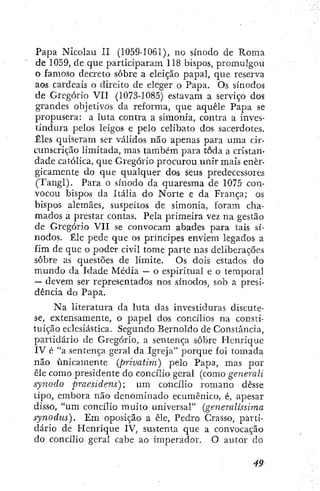 Papa Nicolau II (1059-1061), no sínodo de Roma
de 1059, de que participaram 118 bispos, promulgou
o famoso decreto sobre a eleição papal, que reserva
aos cardeais o direito de eleger o Papa. Os sínodos
de Gregório VII (1073-1085) estavam a serviço dos
grandes objetivos da reforma, que aquele Papa se
propusera: a luta contra a simonía, contra a inves-
tindura pelos leigos e pelo celibato dos sacerdotes.
Êles quiseram ser válidos não apenas para uma cir-
cunscrição limitada, mas também para toda a cristan-
dade católica, que Gregório procurou unir mais ener-
gicamente do que qualquer dos seus predecessores
(Tangi). Para o sínodo da quaresma de 1075 con-
vocou bispos da Itália do Norte e da França; os
bispos alemães, suspeitos de simonía, foram cha-
mados a prestar contas. Pela primeira vez na gestão
de Gregório VII se convocam abades para tais sí-
nodos. Êle pede que os principes enviem legados a
fim de que o poder civil tome parte nas deliberações
sobre as questões de limite. Os dois estados do
mundo da Idade Média — o espiritual e o temporal
— devem ser representados nos sínodos, sob a presi-
dencia do Papa.
Na literatura da luta das investiduras discute-
se, extensamente, o papel dos concilios na consti-
tuição eclesiástica. Segundo Bernoldo de Constancia,
partidário de Gregório, a sentença sobre Ilcnrique
IV é "a sentença geral da Igreja" porque foi tomada
não unicamente (privatim.) pelo Papa, mas por
ele como presidente do concilio geraí (como generali
synodo praesidens); um concilio romano desse
tipo, embora não denominado ecumênico, é, apesar
disso, "um concílio muito universal" {generalissima
synodus). Em oposição a êle, Pedro Crasso, parti-
dário de Henrique IV, sustenta que a convocação
do concílio geral cabe ao imperador. O autor do
 