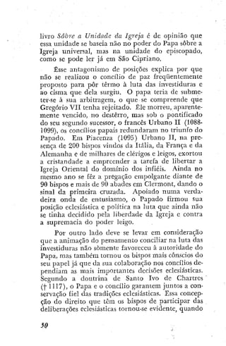 livro Söhre a Unidade da Igreja é de opinião que
essa unidade se baseia não no poder do Papa sobre a
Igreja universal, mas na unidade do e23Íscopado,
como se pode ler já em São Cipriano,
Esse antagonismo de posições explica por que
não se realizou o concílio de paz freqüentemente
proposto para pôr termo à luta das investiduras e
ao cisma que dela surgiu. O papa teria de subme-
ter-se à sua arbitragem, o que se compreende que
Gregório VII tenha rejeitado. Êle morreu, aparente-
mente vencido, no desterro, mas sob o pontificado
do seu segundo sucessor, o francês Urbano 11 (1088-
1099), os concílios papais redundaram no triimfo do
Papado. Em Piacenza (1095) Urbano II, na pre-
sença de 200 bispos vindos da Itália, da França e da
Alemanha e de milhares de clérigos, e leigos, exortou
a cristandade a empreender a tarefa de libertar a
Igreja Oriental do domínio dos infiéis. Ainda no
mesmo ano se fêz a pregação empolgante diante de
90 bispos e mais de 90 abades em Clermont, dando o
sinal da primeira cruzada. Apoiado numa verda-
deira onda dc entusiasmo, o Papado firmoti sua
posição eclesiástica e política na luta que ainda não
se tinha decidido pela liberdade da Igreja e contra
a supremacia do poder leigo.
Por outro lado deve se levar em consideração
que a animação do pensamento conciliar na luta das
investiduras não somente favoreceu à autoridade do
Papa, mas também tornou os bispos mais cônscios do
seu papel já que da sua colaboração nos concílios de-
pendiam as mais importantes decisões eclesiásticas.
Segundo a doutrina de Santo Ivo de Chartres
(f 1117), o Papa e o concílio garantem juntos a con-
servação fiel das tradições eclesiásticas. Essa concep-
ção do direito que têm os bispos de participar das
deliberações eclesiásticas tornou-se evidente, quando
 