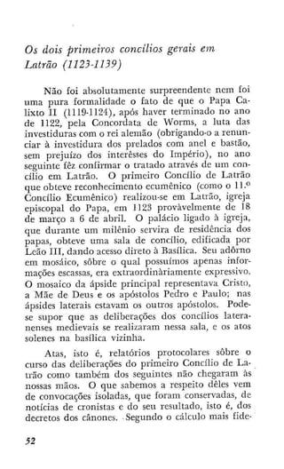 Os dois primeiros concilios gerais em
Latrão (1123-1139)
Não foi absolutamente surpreendente nem foi
uma pura formalidade o fato de que o Papa Ca-
lixto II (1119-1124), após haver terminado no ano
de 1122, pela Concordata de Worms, a luta das
investiduras com o rei alemão (obrigando-o a renun-
ciar à investidura dos prelados com anel e bastão,
sem prejuízo dos interesses do Império), no ano
seguinte fêz confirmar o tratado através de um con-
cilio em Latrão. O primeiro Concilio de Latrão
que obteve reconhecimento ecumênico (como o 11.*"
Concilio Ecumênico) realizou-se em Latrão, igreja
episcopal do Papa, em 1123 provavelmente de 18
de março a 6 de abril. O palácio ligado à igreja,
que durante um milênio servira de residência dos
papas, obteve uma sala de concilio, edificada por
Leão III, dando acesso direto à Basílica. Seu adorno
em mosaico, sobre o qual possuímos apenas infor-
mações escassas, era extraordinariamente expressivo.
O mosaico da ápside principal representava Cristo,
a Mãe de Deus e os apóstolos Pedro e Paulo; nas
ápsides laterais estavam os outros apóstolos. Pode-
se supor que as deliberações dos concilios latera-
nenses medievais se realizaram nessa sala, e os atos
solenes na basílica vizinha.
Atas, isto é, relatórios protocolares sobre o
curso das deliberações do primeiro Concilio de La-
trão como também dos seguintes não chegaram às
nossas mãos. O que sabemos a respeito deles vem
de convocações isoladas, que foram conservada.s, de
notícias de cronistas e do seu resultado, isto é, dos
decretos dos cânones. Segundo o cálculo mais fide-
 