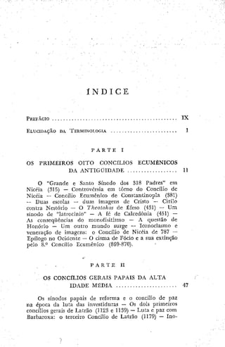 Í N D I C E
PREFACIO ,. I X
ELUCIDAÇÃO DA TERMINOLOGÍA 1
P A R T E I
OS PRIMEIROS OITO CONCILIOS ECUMÊNICOS
DA ANTIGÜIDADE 11
O "Grande e Santo Sínodo dos 318 Padres" em
Nict-ia (315) — Controvérsia em torno do Concilio de
Nicéia — Concilio Ecumênico de Constantinopla (381)
— Duas escolas — duas imagens de Cristo — Cirilo
contra Nestório — O Theotokos de Éfeso (431) — Um
sínodo de "latrocinio" — A fe de Calcedonia (451) —
As conseqüências do monofisitismo — A questão de
Honório — Um outro mundo surge — Iconoclasmo e
veneração de imagens: o Concilio de Nicéia de 787 —
Epílogo no Ocidente — O cisma de Fócio e a sua extinção
pelo 8.0 Concilio Ecumênico (869-870).
P A R T E I I
OS CONCÍLIOS GERAIS PAPAIS DA ALTA
IDADE MÉDIA 47
Os sínodos papais de reforma e o concilio de paz
na época da lula das investiduras — Os dois primeiros
concilios gerais de Latrão (1123 e 1139) — Luta e paz com
Barbaroxa: o terceiro Concilio de Latrao (1179) — Ino-
 
