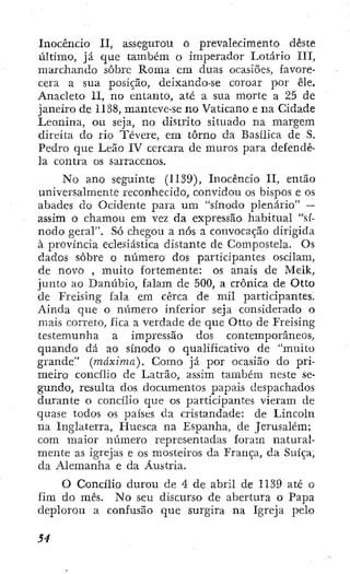 Inocêncio II, assegurou o prevalecimento deste
último, já que também o imperador Lotário III,
marchando sobre Roma em duas ocasiões, favore-
cera a sua posição, deixando-se coroar por êle.
Anacleto II, no entanto, até a sua morte a 25 de
janeiro de 1138, manteve-se no Vaticano e na Cidade
Leonina, ou seja, no distrito situado na margem
direita do rio Tévere, em tomo da Basílica de S.
Pedro que Leão IV cercara de muros para defendê-
la contra os sarracenos.
No ano seguinte (1139), Inocêncio II, então
universalmente reconhecido, convidou os bispos e os
abades do Ocidente para um "sínodo plenário" —
assim o chamou em vez da expressão habitual "sí-
nodo geral". Só chegou a nós a convocação dirigida
à província eclesiástica distante de Compostela. Os
dados sobre o número dos participantes oscilam,
de novo , muito fortemente: os anais de Melk,
junto ao Danúbio, falam de 500, a crônica de Otto
de Freising fala em cerca de mil participantes.
Ainda que o número inferior seja considerado o
mais correto, fica a verdade de que Otto de Freising
testemunha a impressão dos contemporâneos,
quando dá ao sínodo o qualificativo de "muito
grande" (máxima). Como já por ocasião do pri-
meiro concílio de Latrão, assim também neste se-
gundo, resulta dos documentos papais despachados
durante o concílio que os participantes vieram de
quase todos os países da cristandade: de Lincoln
na Inglaterra, Huesca na Espanha, de Jerusalém;
com maior número representadas foram natural-
mente as igrejas e os mosteiros da França, da Suíça,
da Alemanha e da Áustria.
O Concílio durou de 4 de abril de 1139 até o
fim do mês. No seu discurso de abertura o Papa
deplorou a confusão que surgira na Igreja pelo
 