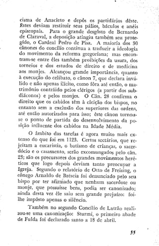 cisma de Anacleto e depôs os partidarios déste.
Estes deviam restituir seus palios, báculos e anéis
episcopais. Para o grande desgosto de Bernardo
de Claraval, a deposição atingiu também seu prote-
gido, o Cardeal Pedro de Pisa. A maioria dos 30
cânones do cottcílio continua a traduzir a ideologia
do movimento da reforma gregoriana; mas encon-
tram-se entre êles também proibições da usura, dos
torneios e dos estudos de direito e de medicina
aos monjes. Alcançou grande importância, quanto
à execução do celibato, o cânon 7, que declara invá-
lido e não apenas ilícito, como fora até então, o ma-
trimônio contraído pelos clérigos (a partir dos sub-
diáconos) e pelos monjes. O Cân. 28 confirma o
direito que os cabidos têm à eleição dos bispos, no
entanto sem a exclusão dos superiores das ordem,
até então autorizados para isso; este cânon tornou-
se o ponto de partida do desenvolvimento da po-
sição influente dos cabidos na Idade Média.
O âmbito das tarefas é agora muito mais ex-
tenso do que foi em 1123. Certos sectários, que re-
jeitam a eucaristia, o batismo de crianças, o sacer-
dócio e o casamento, serão excomungados pelo cân.
23; são os precursores dos grandes movimentos heré-
ticos que logo depois deviam tanto preocupar a
Igreja. Segundo o relatório de Otto de Freising, o
cônego Arnaldo de Bréscia foÍ denunciado pelo seu
bispo por ter afirmado que nenhum sacerdote ou
monje, que possuísse bens, podia ser canonizado;
ainda desta vez êle saiu sem grande prejuízo: foi-
lhe imposto apenas o silêncio.
Também no segundo Concilio de Latrão reali-
zou-se uma canonização: Sturmi, o primeiro abade
de Fulda foi declarado santo a 18 de abril.
 