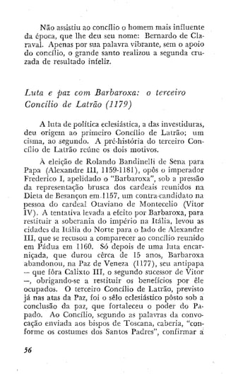 Não assistiu ao concílio o homem mais influente
da época, que lhe deu seu nome: Bernardo de Cla-
raval. Apenas por sua palavra vibrante, sem o apoio
do concílio, o grande santo realizou a segunda cru-
zada de resultado infeliz.
Luta e paz com Barbaroxa: o terceiro
Concilio de Latrão (1179)
A luta de política eclesiástica, a das investiduras,
deu origem ao primeiro Concilio de Latrão; um
cisma, ao segundo. A pré-história do terceiro Con-
cilio de Latrão reúne os dois motivos.
À eleição de Rolando Bandinelli de Sena para
Papa (Alexandre LLÍ, 1159-1181), opôs o imperador
Frederico I, apelidado o "Barbaroxa", sob a pressão
da representação brusca dos cardeais reunidos na
Dieta de Besançon em-1157, um contra-candidato na
pessoa do cardeal Otavíano de Montecelio (Vitor
IV). A tentativa levada a efeito por Barbaroxa, para
restituir a soberania do império na Itália, levou as
cidades da Itália do Norte para o lado de Alexandre
III, que se recusou a comparecer ao concilio reunido
em Pádua em 1160. Só depois de uma luta encar-
niçada, que durou cerca de 15 anos, Barbaroxa
abandonou, na Paz de Veneza (1177), seu antipapa
-- que fora Calixto III, o segundo sucessor de Vítor
—, obrigando-se a restituir os benefícios por êle
ocupados. O terceiro Concilio de Latrão, previsto
já nas atas da Paz, foi o sélo eclesiástico pôsío sob a
conclusão da paz, que fortaleceu o poder do Pa-
pado. Ao Concilio, segundo as palavras da convo-
cação enviada aos bispos de Toscana, caberia, "con-
forme os costumes dos Santos Padres", confirmar a
S6
 