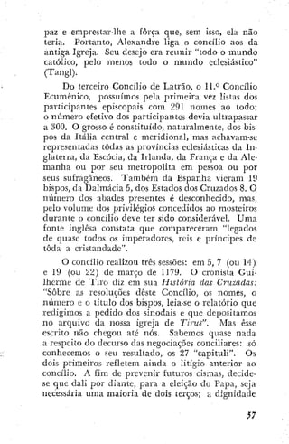paz e emprestar-lhe a força que, sem isso, ela não
teria. Portanto, Alexandre liga o concilio aos da
antiga Igreja. Seu desejo era reitnir "todo o mundo
católico, pelo menos todo o mundo eclesiástico"
(Tangi).
Do terceiro Concilio de Latrão, o 11.° Concilio
Ecumênico, possuímos pela primeira vez listas dos
participantes episcopais com 291 nomes ao todo;
o número efetivo dos participantes devia ultrapassar
a 300, O grosso é constituído, naturalmente, dos bis-
pos da Itália central e meridional, mas achavam-se
representadas todas as províncias eclesiásticas da In-
glaterra, da Escócia, da Irlanda, da França e da Ale-
manha ou por seu metropolita em pessoa ou por
seus sufragáneos. Também da Espanha vieram 19
bispos, da Dalmácia 5, dos Estados dos Cruzados 8. O
número cios abades presentes é desconhecido, mas,
pelo volume dos privilégios concedidos ao mosteiros
durante o concilio deve ter sido considerável. Uma
fonte inglesa constata que compareceram "legados
de quase todos os imperadores, reis e príncipes de
toda a cristandadc".
O concilio realizou três sessões: em 5, 7 (ou 14)
e 19 (ou 22) de março de 1179. O cronista Gui-
lherme de Tiro diz em sua História das Cruzadas:
"Sobre as resoluções deste Concilio, os nomes, o
número e o título dos bispos, leia-se o relatório que
redigimos a pedido dos sinodais e que depositamos
no arquivo da nossa igreja de Tirus". Mas esse
escrito não chegou até nós. Sabemos quase nada
a respeito do decurso das negociações conciliares; só
conhecemos o seu resultado, os 27 "capituli". Os
dois primeiros refletem ainda o litígio anterior ao
concilio. A fim de prevenir futuros cismas, decide-
se que dali por diante, para a eleição do Papa, seja
necessária uma maioria de dois terços; a dignidade
 