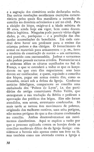 e a sagração dos cismáticos serão declaradas nulas.
Das outras resoluções escolhemos exemplos caracte-
rísticos pelos quais fica manifesta a extensão do
concilio no domínio eclesiástico e ate no civil. Para
a eleição do bispo, exigir-se-á a idade mínima de
30 anos, ainda hoje era vigor, bem como descen-
dência legítima. Ninguém pode possuir várias digni-
dades, p. ex., paróquias — é a proibição das cha-
madas acumulações de benefícios. Em cada cate-
dral deve haver um professor para o ensino das
crianças pobres e dos clérigos. O fornecimento de
armas ou materiais para armamentos — p. ex., ferro
c madeira de construção de navios — aos sarracenos,
será punido com excomunhão. Judeus e sarracenos
não podem possuir escravos cristãos. Pronunciar-se-á
o anatema sobre os cataros espalhados no Sul da
França, o que se estenderá a todos os que os hospe-
darem ou que com êles negociarem; seus bens
devem ser confiscados; e quem, seguindo o conselho
dos bispos, pegar em armas contra êles, como os
cruzados, estará sob a defesa da Igreja. Conforme
notícias fidedignas, compareceu ao concilio uma
embaixada dos "Pobres dc Lyon", i.e. dos parti-
dários do antigo comerciante Pedro Valdo, que
entregaram a sua tradução da Bíblia e pediram a
aprovação das prédicas dos leigos. Êles não foram
atendidos, sera serem, entretanto condenados. Só
mais tarde se tornou este movimento de pobreza,
originado dos melhores motivos, uma seita perigosa,
não menos perigosa do que a dos cataros condenados
no concilio. Ambos desenvolveram-se em movi-
mentos clandestinos. Aqui se explica a razão por
que o processo aplicado contra os herejes desde os
concilios medievais difere do da Igreja Antiga: con-
sidera-se a heresia não apenas como ura erro na fé,
mas também como um atentado contra a Igreja e
 