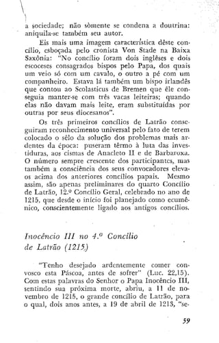a sociedade; não somente se condena a doutrina:
aViiquila-se também seu autor.
Eis mais uma imagem característica deste con-
cílio, esboçada pelo cronista Von Stade na Baixa
Saxônia: "No concílio foram dois ingleses e dois
escoceses consagrados bispos pelo Papa, dos quais
um veio só com um cavalo, o outro a pé com um
companheiro. Estava lá também um bispo irlandês
que contou ao Scolasticus de Bremen que êle con-
seguia manter-se com três vacas leiteiras; quando
elas não davam mais leite, eram substituídas por
outras por seus diocesanos".
Os três primeiros concílios de Latrão conse-
guiram reconhecimento universal pelo fato de terem
colocado o selo da solução dos problemas mais ar-
dentes da época: puseram termo à luta das inves-
tiduras, aos cismas de Anacleto II e de Barbaroxa.
O número sempre crescente dos participantes, mas
também a consciência dos seus convocadores eleva-
os acima dos anteriores concílios papais. Mesmo
assim, são apenas preliminares do quarto Concílio
de Latrão, 12.'^ Concílio Geral, celebrado no ano de
1215, que desde o início foi planejado como ecumê-
nico, conscientemente ligado aos antigos concílios.
Inocêncio III no 4.° Concilio
de Latrão (1215)
"Tenho desejado ardentemente comer con-
vosco esta Páscoa, antes de sofrer" (Luc. 22,15).
Com estas palavras do Senhor o Papa Inocêncio III,
sentindo sua próxima morte, abriu, a 11 de no-
vembro de 1215, o grande concílio de Latrão, para
o qual, dois anos antes, a 19 de abril de 1213, "se-
5,9
 