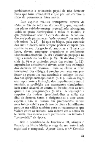perfeitamente à orientação papal de não decretar
nada que fosse irrealizável e que por isso corresse o
risco de permanecer letra morta.
Esse espírito realista transparece através de
todas as leis de reforma do concílio, que/segundo
um plano cuidadosamente premeditado, abrangiam
todos os graus hierárquicos e todos os estados, e
que procuravam servir à cura das almas. Neníiuma
diocese pode permanecer "sede vacante" por mais de
três meses (c. 23). Já que os bispos, pela extensão
das suas dioceses, nem sempre podem cumprir pes-
soalmente sua obrigação dc anunciar a fé pela pa-
lavra, devem empregar pregadores e confessores
idôneos nas catedrais (c. 10) e cuidar da pregação^ na
língua vernácula dos fiéis (c. 9). Os sínodos provin-
ciais (c. 6) e os capítulos gerais das ordens (c. 12),
organizados anualmente devem velar pela execução
dos decretos de reforma. Para sc elevar o nível
intelectual dos clérigos é preciso contratar um pro-
fessor de gramática nas catedrais e teólogos instruí-
dos nas igrejas metropolitanas (c. 11). Para os leigos
era importante a limitação dos impedimentos matri-
moniais, a proibição dos casamentos clandestinos,
bem como adverti-los contra as fraudes com as relí-
quias e nas peregrinações (c. 62). A legislação a
respeito dos judeus (proibindo-lhes a saída nos
dias da Semana Santa e obrigando-os a usar vestes
especiais não se baseou em preconceitos raciais
nem foi concebida, em termos de ofensa humilhante,
porque era válida também para os maometanos que
viviam entre os cristãos. Seu motivo era a defesa da
fé cristã, mas mesmo assim permanece um tributo à
"cosmovisão" da época.
Sob o pontificado de Inocêncio III, atingiu o
Papado na Idade Média o auge da sua autoridade
espiritual e temporal. Apesar disso, o 4.° Concílio
 