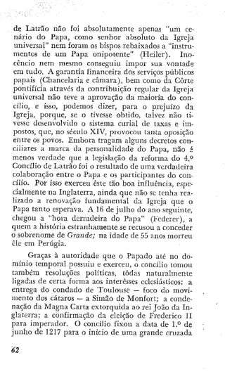 de Latrão não foi absolutamente apenas "um ce-
nário do Papa, como senhor absoluto da Igreja
universal" nem foram os bispos rebaixados a "instru-
mentos de um Papa onipotente" (Heller). Ino-
cêncio nem mesmo conseguiu impor sua vontade
era tudo. A garantia financeira dos serviços públicos
papais (Chancelaria e câmara), bem como da Corte
pontifícia através da contribuição regular da Igreja
universal não teve a aprovação da maioria do con-
cílio, e isso, podemos dizer, para o prejuízo da
Igreja, porque, se o tivesse obtido, talvez não ti-
vesse desenvolvido o sistema curial de taxas e im-
postos, que, no século XIV, provocou tanta oposição
entre os povos. Embora tragam alguns decretos con-
ciliares a marca da personalidade do Papa, não á
menos verdade que a legislação da reforma do A:P
Concílio de Latrão foi o resultado de uma verdadeira
colaboração entre o Papa e os participantes do con-
cílio. Por isso exerceu este tão boa influência, espe-
cialmente na Inglaterra, ainda que não se tenha rea-
lizado a renovação fundamental da Igreja que o
Papa tanto esperava. A 16 de julho do ano seguinte,
chegou a "hora derradeira do Papa" (Federer), a
quem a história estranhamente se recusou a conceder
o sobrenome de Grande; na idade de 55 anos morreu
êle em Perúgia.
Graças à autoridade que o Papado até no do-
mínio temporal possuiu e exerceu, o concílio tomou
também resoluções políticas, todas naturalmente
ligadas de certa forma aos interesses eclesiásticos: a
entrega do condado de Toulouse — foco do movi-
mento dos cataros — a Simão de Monfort; a conde-
nação da Magna Carta extorquida ao rei João da In-
glaterra; a confirmação da eleição de Frederico II
para imperador. O concílio fixou a data de l.*^ de
junho de 1217 para o início de uma grande cruzada
 