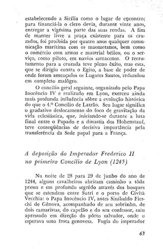 estabelecendo a Sicília como o lugar de encontro;
para financiá-la o clero devia, durante vinte anos,
entregar a vigésima parte das suas rendas. A £Ím
de manter livre a praça existente para os cru-
zados, foi proibida por quatro anos qualquer comu-
nicação marítima com os maometanos, bem como
o comércio com armas e material bélico, ou o ser-
viço, como piloto, em navios sarracenos. O recru-
tamento para a cruzada teve pleno êxito, mas esta,
que se dirigiu contra o Egito, a base de poder de
onde foram ameaçados os Lugares Santos, redundou
em completo malogro.
O concílio geral seguinte, organizado pelo Papa
Inocêncio IV e realizado em Lyon, exerceu ainda
mais profunda influência sobre a evolução histórica
do que o 4.° Concílio de Latrão. Seu lugar significa
o gradativo deslocamento do foco de gravitação da
vida eclesiástica, que, inicÍando-se durante a luta
final entre o Papado e a dinastia dos Hohenstauf,
teve conseqüências de decisiva importância pela
transferência da Sede papal para a França.
A deposição do Imperador Frederico II
no primeiro Concilio de Lyon (1245)
Na noite de 28 para 29 de junho do ano de
1244, alguns cavalheiros abriram caminho a toda
pressa e em profundo segredo através dos bosques
que se estendem entre Sutri e o porto de Cività
Vecchia: o Papa Inocêncio IV, antes Sínibaído Fies-
ciii de Gênova, acompanhado de seu sobrinho, de
dois camaristas, do capelão e do seu confessor, saiu
apressado em direção do porto salvador, onde o
esperava uma frota genovesa. Fugia do imperador
 