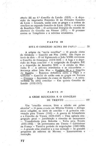 cencío III no 4.° Concílio dc Latrão (!2I5) - A depo-
sição do imperador Frederico II no Primeiro Concilio
de Lyon — Cruzada, união com os gregos e a ordem de
conclave no segundo Concilio de Lyon (1274) — A sombra
de Bonifácio VIII - O cerimonial litúrgico da reunião de
abertura do Concilio em Vienne (1311) — O processo
contra os Templários e a reforma eclesiástica,
P A R T E III
ESTA O CONCÍLIO ACIMA DO PAPA ? 79
A origem da "teoria conciliar" — O grande cisma
do Ocidente — Concilio era Pisa (1409): três Papas ao
invés de dois — O rei Sigismundo e João XXIII convocam
o Concilio de Constança (1414-1418) — A fuga e a depo-
sição do Papa conciliar — A resignação de Gregorio XII
e a deposição de Benedito XTII — A eleição de Mar-
tinho V — A reforma eclesiástica c as concordatas —
Sentença sobre João Hus — Eugênio IV e ^£_ConciÍio
de Basiléia — Ruptura definitiva entre o Papa e o
Concilio — Concilio dc rmião com os gregos em Ferrara
—
- Florença — Supressão do cisma de Basiléia — A sobrc-
vi*ncía~aa idéia conciliar — U m quinto Concillo de
LaLrão (1512-1517).
P A R T E IV
A CRISE RELIGIOSA F. O CONCÍLIO
DE T R E N T O 107
U m •'concílio comum, livre e cristão cm países
alemães" — O passo errado em Míintua-Vicenza — diálogo
entre religiões, ao invés de concilio — A primeira con-
vocação para Trento (1542) — A guerra de Schmalkden
e o Concílio de Trento (1545-1547) — Uma agitada con-
gregação geral ~ Justificação e conceito de sacramento
— Transferência para Bolonha — Volta para Trento
(1551-1552) — Os protestantes cm Trento — Calvinismo
na França — Terceiro período de negociações (1562-1563)
— A grande crise conciliar e a sua extinção — As grandes -
propostas dc reforma de Morone — Encerramento e "
execução,
 