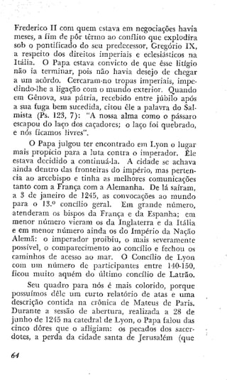 Frederico II com quem estava em negociações havia
meses, a íim de pôr termo ao conflito que explodira
sob o pontificado do seu predecessor, Gregório IX,
a respeito dos direitos imperiais e eclesiásticos na
Itália. O Papa estava convicto de que esse litígio
não ia terminar, pois não havia desejo de chegar
a um acordo. Cercaram-no tropas imperiais, impe-
clindo-lhe a ligação cora o mundo exterior. Quando
em Gênova, sua pátria, recebido entre júbilo após
a sua fuga bem sucedida, citou cie a palavra do Sal-
mista (Ps. 123, 7): "A nossa alma como o pássaro
escapou do laço dos caçadores; o laço foi quebrado,
e nós ficamos livres".
O Papa julgou ter encontrado em Lyon o lugar
mais propício para a luta contra o imperador. Êle
estava decidido a continuá-la. A cidade se achava
ainda dentro das fronteiras do império, mas perten-
cia ao arcebispo e tinha as melhores comunicações
tanto com a França com a Alemanha. De lá saíram,
a 3 de janeiro de 1245, as convocações ao mundo
para o 13." concílio geral. Em grande número,
atenderam os bispos da França e da Espanha; em
menor número vieram os da Inglaterra e da Itália
e em menor número ainda os do Império da Nação
Alemã: o imperador proibiu, o mais severamente
possível, o comparecimento ao concílio e fechou os
caminhos de acesso ao mar. O Concílio de Lyon
com um número de participantes entre 140-150,
ficou muito aquém do último concílio de Latrão.
Seu quadro para nós é mais colorido, porque
possuímos dêle ura curto relatório de atas e uma
descrição contida na crônica de Mateus de Paris.
Durante a sessão de abertura, realizada a 28 de
junho de 1245 na catedral de Lyon, o Papa falou das
cinco dores que o afligiam: os pecados dos sacer-
dotes, a perda da cidade santa de Jerusalém (que
 