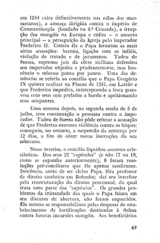 em 1244 caíra definitivamente nas mãos dos mao-
metanos), a ameaça dirigida contra o império de
Constantinopla (fundado na 4.^ Cruzada), a irrup-
ção dos mongóis na Europa e enfim — o assunto
principal — a perseguição da Igreja pelo imperador
Frederico II. Contra êle o Papa levantou as mais
sérias acusações: heresia, ligação com os infiéis,
violação de tratado e de juramento. Tadeu de
Suessa, supremo juiz da corte siciliana defendeu
seu imperador objetiva e prudentemente, mas Ino-
cêncio o refutou ponto por ponto. Uma das de-
núncias se referia ao concílio que o Papa Gregório
IX quisera realizar na Páscoa de 1241, em Latrão e
que Frederico impedira, interceptando a frota geno-
vesa com seus cem prelados a bordo e aprisionando
seus ocupantes.
Uma semana depois, na segunda sessão de 5 de
julho, teve continuação o processo contra o impe-
rador. Tadeu de Suessa não pôde refutar a acusação
de que Frederico exercera violência contra os bispos;
conseguiu, no entanto, a suspensão da sentença por
12 dias, a fim de obter novas instruções do seu
soberano.
Nesse ínterim, o concílio liquidou assuntos ecle-
siásticos. Dos seus 22 "capítulos" (e não 17 ou 19,
como se supunha anteriormente), 8 foram reso-
luções pré-conciliares que êle apenas confirmou.
Inocêncio, antes de ser eleito Papa, fora professor
de direito canónico em Bolonha; daí seu interesse
pela reestruturação do direito processual, do qual
trata uma parte dos "capítulos". Os grandes pro-
blemas da cristandade dos quais o Papa falara em
seu discurso de abertura, não foram esquecidos.
Êle mesmo se responsabilizou pelas despesas de esta-
belecimento de fortificações destinadas à defesa
contra futuras incursões mongóis. Aos beneficiários
 