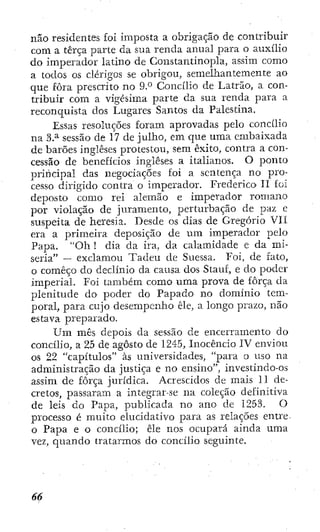 não residentes foi imposta a obrigação de contribuir
com a terça parte da sua renda anual para o auxílio
do imperador latino de Constantinopla, assim como
a todos os clérigos se obrigou, semelhantemente ao
que fora prescrito no 9.° Concilio de Latrão, a con-
tribuir com a vigésima parte da sua renda para a
reconquista dos Lugares Santos da Palestina.
Essas resoluções foram aprovadas pelo concilio
na 3.^ sessão de 17 de julho, em que uma embaixada
de barões Ingleses protestou, sem êxito, contra a con-
cessão de benefícios ingleses a italianos. O ponto
priiicipal das negociações foi a sentença no pro-
cesso dirigido contra o imperador. Frederico' 11 foi
deposto como rei alemão e imperador romano
por violação de juramento, perturbação de paz e
suspeita de heresia. Desde os dias de Gregorio Vil
era a primeira deposição de um imperador pelo
Papa. "Oh ! dia da ira, da calamidade e da mi-
seria" — exclamou Tadeu de Suessa. Foi, de fato,
o começo do declínio da causa dos Stauf, e do poder
imperial. Foi também como uma prova de força d a
plenitude dO' poder do Papado no domínio tem-
poral, para cujo desempenho êle, a longo prazo, não
estava preparado.
Um mês depois da sessão de encerramento do
concilio, a 25 de agosto de 1245, Inocencio IV enviou
os 22 "capítulos" às universidades, "para o uso na
administração da justiça e no ensino", investindo-os
assim de força jurídica. Acrescidos de mais 11 de-
cretos, passaram a integrar-se na coleção definitiva
de leis do Papa, publicada no ano de 125.3. O
processo é muito elucidativo para as relações enti'e
o Papa e o concilio; êle nos ocupará ainda uma
vez, quando tratarmos do concilio seguinte.
 