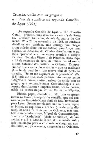 Cruzada, uniào com os gregos e
a ordem de conclave no segundo Concílio
de Lyon (1274)
Ao segundo Concílio de Lyon — 14.° Concílio
Geral — precedeu uma demorada vacância da Santa
Sé. Durante três anos, depois da luorte de Cle-
mente IV a 29 de novembro de 1268, os cardeais,
divididos em partidos, não conseguiram chegar
a um acôrdo sobre um candidato; para forçar uma
decisão, os cidadãos de Viterbo destelharam o pa-
lácio episcopal, em que estava reunido o colégio
eleitoral. Tedaldo Visconti, de Piacenza, eleito Papa
a l.° de setembro de 1271, detinha-se em Akkon, o
último baluarte dos cristãos no Oriente. Compre-
ende-se que a causa das cruzadas — que na realidade
já se havia perdido •
— lhe tocava mui de perto ao
coração. "Se eu me esquecer de ti Jerusalém" (Ps.
138) teria êle dito, ao despedir-se. Ao mesmo tempo
Gregório X estava muito desejoso da união com os
gregos, que reconquistaram Constantinopla e ali
mesmo derrubaram o império latino, tendo, porém,
medo do contra-ataque do rei Carlos de Nápoles.
Eleição papal, cruzada e união com os gregos
foram os temas principais d o concílio, que foi con-
vocado por Gregório X, em abril de 1273, novamente
para Lyon. Eoram convidados não só os arcebispos,
os bispos, os capítulos e abades (um de cada dio-
cese), os reis e os príncipes do Ocidente, mas tam-
bém o imperador grego, Miguel de Constantinopla,
o rei e o "Katholicos" (chefe eclesiástico) da Ar-
mênia, e até o Grande Khan dos mongóis, sobre
cuja inclinação para o cristianismo chegaram notí-
cias falsas, ou, pelo menos, exageradas ao Ocidente.
 
