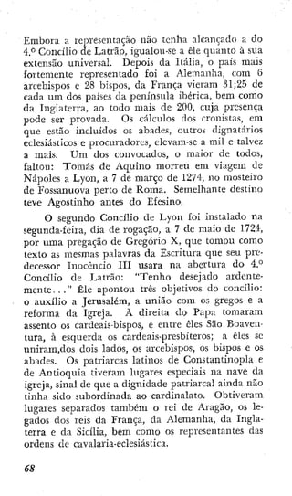 Embora, a representação não tenha alcançado a do
4 ° Concílio de Latrão, igualou-se a êle quanto à sua
extensão universal. Depois da Itália, o país mais
fortemente representado foi a Alemanha, com 6
arcebisi^os e 28 bispos, da França vieram ,S1;25 de
cada um dos países da península ibérica, bem como
da Inglaterra, ao todo mais de 200, cuja presença
pode ser provada. Os cálculos dos cronistas, em
que estão incluídos os abades, outros dignatarios
eclesiásticos e procuradores, elevam-se a mil e talvez
a mais. U m dos convocados, o maior de todos,
faltou: Tomás de Aquino morreu em viagem de
Nápoles a Lyon, a 7 de março de 1274, no mosteiro
de Fossanuova perto de Roma. Semelhante destino
teve Agostinho antes do Efesíno.
O segundo Concílio de Lyon foi instalado na
segunda-feira, dia de rogação, a 7 de maio de 1724,
por uma pregação de Gregório X, que tomou como
texto as mesmas palavras da Escritura que seu pre-
decessor Inocêncio III usara na abertura do 4.°
Concílio de Latrão: "Tenho desejado ardente-
m e n t e . . . " Êle apontou três objetivos do concílio:
o auxílio a Jerusalém, a união com os gregos e a
reforma da Igreja. À direita do Papa tomaram
assento os cardeais-bispos, e entre êles São Boaven-
tura, à esquerda os cardcais-presbíteros; a êles se
unirani,dos dois lados, os arcebispos, os bispos e os
abades. Os patriarcas latinos de Constantinopla e
de Antioquia tiveram lugares especiais na nave da
igreja, sinal de que a dignidade patriarcal ainda não
tinha sido subordinada ao cardinalato. Obtiveram
lugares separados também o rei de Aragão, os le-
gados dos reis da França, da Alemanha, da Ingla-
terra e da Sicília, bem como os representantes das
ordens de cavalaria-eclesiástica.
 