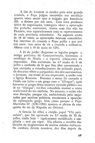A fim dc levantar os fundos para uraa grande
cruzada, o Papa julgou necessário um sacrifício
quatro vezes maior que o exigido por Inocêncio
III: o dízimo por seis anos. Com uma prudente
tática de negociações, conseguiu obter a aprovação
dos prelados resistentes; tratou com êles não no
Plenário, mas separadamente cora os representantes
de cada província eclesiástica. Na segunda sessão
de 18 de maio, as aprovações estavam concedidas.
Em interesse da cruzada o Papa pediu a paz por
seis anos; mas antes de vir a cruzada a realizar-se,
A k l o n caiu a 18 de maio de 1291.
A 24 de junho chegaram os legados gregos: o
antigo patriarca de Constantinopla, Germano, o
arcebispo de Nicéia c o logoteta. (chanceler) do
imperador. Êles aceitaram, na 4.^ sessão de 6 de
julho a confissão de fé que lhes fora apresentada e
que continha o reconhecimento do primado papal,
da doutrina sobre o purgatório, dos sete sacramentos,
e juraram, em nome do seu imperador, a união cora
a Igreja Romana. Durante a missa foi cantado o
Credo em latim e em grego com o "filioque"; após
haverem os gregos dessa maneira tornado pública sua
fé no "fÍlioc]ue", foi-lhes concedido manter o texto
tradicional do seu símbolo. No entanto, a união não
teve duração, porque ela, ambicionada pelo impe-
rador por motivos políticos, encontrara a oposição
do episcopado grego, bem como porque o Papa
Martinho IV (1281-1285) apoiara os planos de con-
quista do rei de Nápoles no Oriente.
A famosa lei sobre a eleição papal "Ubi peri-
culum", que foi aprovada na 5.^ sessão de 16 de
julho, ainda hoje — ligeiramente modificada e am-
pliada ~ está em vigor. Ela adotou o modelo das
eleições da magistratura de muitas cidades italianas.
Os cardeais devem reunir-se, dez dias depois da
 