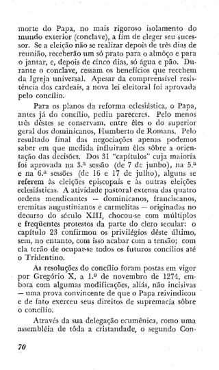 morte do Papa, no mais rigoroso isolamento do
mundo exterior (conclave), a fim de eleger seu suces-
sor. Se a eleição não se realizar depois de três dias de
reunião, receberão um só prato para o almoço e para
o jantar, e, depois de cinco dias, só água e pão. Du-
rante o conclave, cessam os benefícios que recebem
da Igreja universal. Apesar da compreensível resis-
tência dos cardeais, a nova lei eleitoral foi aprovada
pelo concílio.
Para os planos da reforma eclesiástica, o Papa,
antes já do concílio, pediu pareceres. Pelo menos
três destes se conservam, entre êles o do superior
geral dos dominicanos, Humberto de Romans. Pelo
resultado final das negociações apenas podemos
saber em que medida influíram êles sobre a orien-
tação das clecisões. Dos 31 "capítulos" cuja maioria
foi aprovada na 3.^ sessão (de 7 dc junho), na 5.^
e na 6.^ sessões (dc 16 e 17 de julho), alguns se
referem às eleições episcopais e às outras eleições
eclesiásticas. A atividade pastoral extensa das quatro
ordens mendicantes ~ dominicanos, franciscanos,
eremitas augustinianos e carmelitas — originadas no
decurso do século XIII, chocou-se com múltiplos
e freqüentes protestos da parte do clero secular: o
capítulo 23 confirmou os privilégios deste último,
sem, no entanto, com isso acabar com a tensão; com
ela terão de ocupar-se todos os futuros concílios até
o Tridentino.
As resoluções do concílio foram postas em vigor
por Gregório X, a 1.° de novembro de 1274, em-
bora com algumas modificações, aliás, não incisivas
— uma prova convincente de que o Papa reivindicou
e de fato exerceu seus direitos de supremacia sobre
o concílio.
Através da sua delegação ecumênica, como uma
assembléia de toda a cristandade, o segundo Con-
 