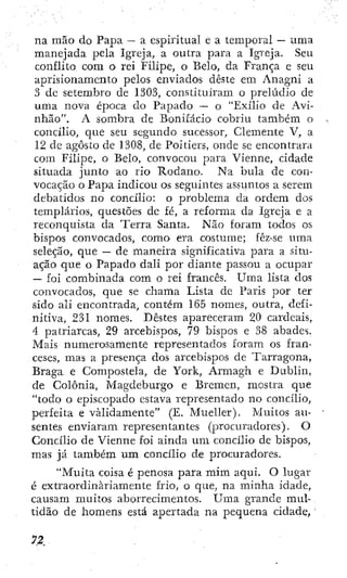 na mão do Papa —
• a espiritual e a temporal — uma
manejada pela Igreja, a outra para a Igi'eja. Seu
conflito com o rei Filipe, o Belo, da França e seu
aprisionamento pelos enviados deste em Anagni a
3 de setembro de 1303, constituíram o prelúdio de
uma nova época do Papado — o "Exílio de Avi-
nhão". A sombra de Bonífácio' cobriu também o
concílio, que seu segundo sucessor. Clemente V, a
12 de agosto de 1308, de Poitiers, onde se encontrara
com Filipe, o Belo, convocou para Vienne, cidade
situada junto ao rio Ródano. Na bula de con-
vocação o Papa indicou os seguintes assiintos a serem
debatidos no concilio: o problema da ordem dos
templários, questões de fé, a reforma da Igreja e a
reconquista da Terra Santa. Não foram todos os
bispos convocados, como era costume; fêz-se uma
seleção, que — de maneira significativa para a situ-
ação que o Papado dali por diante passou a ocupar
— foi combinada com o rei francês. Uma lista dos
convocados, que se chama Lista de Paris por ter
sido ali encontrada, contém 165 nomes, outra, defi-
nitiva, 231 nomes. Destes apareceram 20 cardeais,
4 patriarcas, 29 arcebispos, 79 bispos e 38 abades.
Mais numerosamente representados foram os fran-
ceses, mas a presença dos arcebispos de Tarragona,
Braga e Compostela, de York, Armagh e Dublin,
de Colônia, Magdeburgo e Bremen, mostra que
"todo o episcopado estava representado no concílio,
perfeita e validamente" (E. Mueller). Muitos au-
sentes enviaram, representantes (procuradores). O
Concílio de Vienne foi ainda u m concílio de bispos,
mas já também um concílio de procuradores.
"Muita coisa é penosa para mim aqui. O lugar
é extraordinariamente frio, o que, na minha idade,
causam muitos aborrecimentos. Uma grande mul-
tidão de homens está apertada na pequena cidade,
 