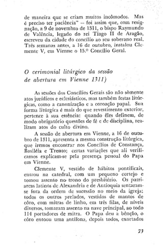 de maneira que se criam muitos incômodos. Mas
é preciso ter paciência" — foi assim que, com resig-
nação, a 9 de novembro de 1311, o bispo Raymundo
de Valencia, legado do rei Tiago II de Aragão,
escreveu da cidade do concilio ao seu soberano real.
Três semanas antes, a 16 de outubro, instalou Cle-
mente V, em Vienne o 15.*^ Concilio Geral.
O cerimonial litúrgico da sessã.o
de abertura em Vienne 1311)
As sessões dos Concílios Gerais são não somente
atos jurídicos e eclesiásticos, mas também festas litúr-
gicas, como a canonização e a coroação papal. Sua
forma litúrgica é mais do que revestimento exterior,
pertence à sua essência: quando êles definem, de
modo obrigatório questões de fé e de disciplina, rea-
lizam atos do culto divino.
A sessão de abertura em Vienne, a 16 de outu-
bro de 1311, apresenta a mesma construção litúrgica,
que iremos encontrar nos Concílios de Constança,
Basiléia e Trento; certas variações que ali verifi-
camos explicam-se pela presença pessoal do Papa
em Vienne.
Clemente V, vestido de hábitos pontificais,
entrou na catedral, com um pequeno cortejo e
tomou assento no trono do presbitério. Os patri-
arcas latinos de Alexandria e de Antioquia sentaram-
se fora da ordem de sucessão no meio da igreja;
todos os outros prelados, vestidos de mantos de
coro, com mitras de linho, em três filas, de níveis
diversos, tomaram assento na nave principal, ao todo
114 portadores de mitra. O Papa deu a bênção, o
coro entoou uma antífona, depois todos, exortados
 