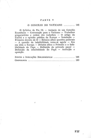 r
P A R T E V
O CONCILIO DO VATICANO 14S
O Syllabus de Pio I X — Anuncio de um Concilio
Ecumênico — Convocação para o Vaticano — Trabalhos
preparatórios e ordem dos trabalhos — O artigo da
Civillá e a opinião pública da Europa — Instalação —
Primeiro decreto de fé — Debates sobre questões pastorais
-- A questão da infalibilidade torna-se aguda — Eco
em toda a Europa — Debates sobre o Primado e a Infa-
libilidade do Papa — Definição do primado papal —
Definição da infalibilidade do Papa — Aceitação c
oposição.
FONTES E IÍSDICAÇÕES BiBLiocRAncAs 1 8 3
CRONOLOGIA 1 8 9
 
