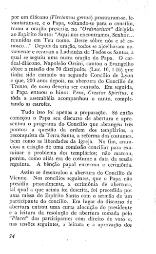 por um diácono (Flectamus genua) prostraram-se, le-
vantaram-se, e o Papa, voltando-se para o concilio,
rczou a oração prescrita no "Ordmarium" dirigida
ao Espirito Santo: "Aqui nos encontramos. Senhor...
reunidos em Ten nome. Desce sobre nós e sé co-
nosco. .." Depois da oração, todos se ajoelharam no-
vamente e rezaram a Ladainha de Todos os Santos, à
qual se seguiu uma outra oração do Papa. O car-
deal-diácono, Napoleão Orsini, cantou o Evangelho
sobre a missão dos 70 discípulos (Luc. 10, 1-16) que
tinha sido cantado no segundo Concilio de Lyon
e que, 200 anos depois, na abertura do Concilio de
Trento, de novo deveria ser cantado. Em seguida,
o Papa entoou o hino: Veni, Creaior Spiritus, e
toda a assembléia acompanhou o canto, comple-
tando as estrofes.
T u d o isso foi apenas a preparação. Só então
começou o Papa seu discurso de abertura e apre-
sentou o programa do Concilio que abrangeu três
pontos: a questão da ordem dos templarios, a
reconcjuista da Terra Santa, a reforma dos costumes,
bem como as liberdades da Igreja. No fim, anun-
ciou a criação de uma comissão conciliar para exa-
minar o problema dos templarios; não marcou,
porém, como aliás era de costume a data da sessão
seguinte. A bênção papal encerrou a cerimônia.
Assim se desenrolou a abertura do Concilio de
Vienne. Nos concilios seguintes, que o Papa não
presidiu pessoalmente, a cerimônia de abertura,
tal qual a que acima foi descrita, foi precedida por
uma missa do Espírito Santo com o sermão de um
participante do concilio. Em lugar do discurso de
abertura entrou uma curta alocução do presidente
e a leitura da resolução de abertura tomada pelo
"Placet" dos participantes com direito de voto e,
nas sessões seguintes, a leitura e a aprovação dos
 