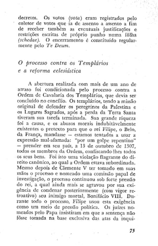 decretos. Os votos (vota) eram registrados pelo
coletor de votos que ia dc assento a assento a fim
de receber também as eventuais justificações e
restrições escritas de próprio punho numa folha
(schedae). O encerramento é constituído regular-
mente pelo Te Deum.
O processo contra os Templários
e a reforma eclesiástica
A abertura realizada com mais de um ano de
atraso foi condicionada pelo processo . contra a
Ordem de Cavalaria dos Templários, que devia ser
concluído no concílio. Os templários, tendo a missão
origina] de defender os peregrinos da Palestina e
os Lugares Sagrados, após a perda da Terra Santa
tiveram sua tarefa terminada. Sua grande riqueza
foi a causa, e os abusos morais indubitavelmente
existentes o pretexto para que o rei Filipe, o Belo,
da França, mandasse — estamos tentados a usar a
expressão mal-afamada: "por um golpe repentino"
~ prender em seu país, a 13 de outubro de 1307,
todos os membros da Ordem, confÍscando-lhes todos
os seus bens. Foi isto uma violação flagrante do di-
reito canónico, ao qual a Ordem estava subordinada.
Mesmo depois de Clemente V ter tomado em suas
mãos o processo e nomeado uma comissão papal de
investigação, o processo continuou sob forte pressão
do rei, a qual ainda mais se agravou por sua exi-
gência de condenar posteriormente (com vigor re-
troativo) seu inimigo mortal, Bonifácio VIU. Du-
rante todo o processo, Fili^De usou esta exigência
como um meio dc pressão política. Os juízes no-
meados pelo Papa insistiram em que a sentença não
fosse tomada na base exclusiva das atas da inqui-
 