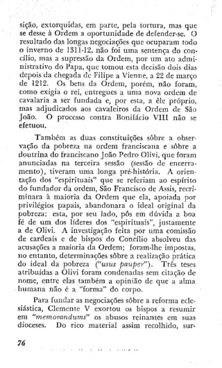 sição, extorquidas, em parte, pela tortura, mas que
se desse à Ordem a oportunidade de defender-se. O
resultado das longas negociações que ocuparam todo
o inverno de 1311-12, não foi uma sentença do con-
cílio, mas a supressão da Ordem, por um ato admi-
nistrativo do Papa, que tomou esta decisão dois dias
depois da chegada de Filipe a Vienne, a 22 de março
de 1212. Os bens da Ordem, porém, não foram,
como exigia o rei, entregues a uma nova ordem de
cavalaria a ser fundada e, por esta, a êle próprio,
mas adjudicados aos cavaleiros da Ordem de São
João. O processo contra Bonifácio VIU não se
efetuou.
Também as duas constituições sobre a obser-
vação da pobreza na ordem franciscana e sobre a
doutrina do franciscano João Pedro Olivi, que foram
anunciadas na terceira sessão (sessão de encerra-
mento), tiveram uma longa pré-história. A orien-
tação dos "espirituais" que se referiam ao espírito
do fundador da ordem, São Francisco de Assis, recri-
minara à maioria da Ordem que ela, apoiada por
privilégios papais, abandonara o ideal original da
pobreza; esta, por seu lado, pôs em dúvida a boa
fé de u m dos líderes dos "espirituais", justamente
a de Olivi. A investigação feita por uma comissão
de cardeais e de bispos do Concílio absolveu das
acusações a maioria da Ordem; foram-lhe impostas,
no entanto, determinações sobre a realização prática
do ideal da pobreza ("usus pauper"). Três teses
atribuídas a Olivi foram condenadas sem citação de
nome, entre elas também a opinião de que a alma
humana não é a "forma" do corpo.
Para fundar as negociações sobre a reforma ecle-
siástica, Clemente V exortou os bispos a resumir
em "memorándum^' os abusos reinantes era suas
dioceses. Do rico material assim recolhido, sur-
 