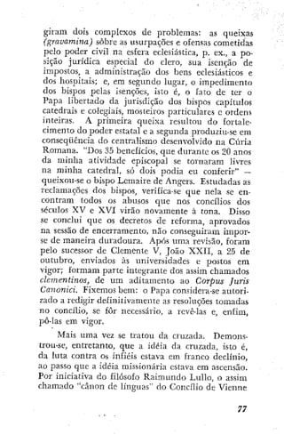 giram dois complexos de problemas: as queixas
(gravamina) sobre as usurpaçÕes e ofensas cometidas
pelo poder civil na esfera eclesiástica, p. ex., a po-
sição jurídica especial do clero, sua isenção de
impostos, a administração dos bens eclesiásticos e
dos hospitais; e, em segundo lugar, o impedimento
dos bispos pelas isenções, isto é, o fato de ter o
Papa libertado da jurisdição dos bispos capítulos
catedrais e colegiais, mosteiros particulares e ordens
inteiras. A primeira queixa resultou do fortale-
cimento do poder estatal e a segunda produziu-se em
conseqüência do centralismo desenvolvido na Cúria
Romana. "Dos 35 benefícios, que durante os 20 anos
da minha atividade episcopal se tornaram livres
na minha catedral, só dois podia eu conferir" —
queixou-se o bispO' Lcmaire de Angers. Estudadas as
reclamações dos bispos, verifica-se que nela se en-
contram todos os abusos que nos concilios dos
séculos XV e XVI virão novamente à tona. Disso
se conclui que os decretos de reforma, aprovados
na sessão de encerramento, não conseguiram impor-
se de maneira duradoura. Após uma revisão, foram
pelo sucessor de Clemente V, João XXII, a 25 de
outubro, enviados às universidades e postos em
vigor; formam parte integrante dos assim chamados
clementinos, de u m aditamento ao Corpus Juris
Canonici. Fixemos bem: o Papa considera-se autori-
zado a redigir definitivamente as resoluções tomadas
no concilio, se fôr necessário, a revê-las e, enfim,
podas em vigor.
Mais uma vez se tratou da cruzada. Demons-
trou-se, entretanto, que a idéia da cruzada, isto é,
da luta contra os infiéis estava em franco declínio,
ao passo que a idéia missionária estava em ascensão.
Por iniciativa do filósofo Raimundo LuUo, o assim
chamado "cânon de línguas" do Concilio de Vienne
 