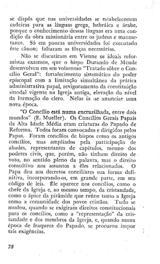 SC dispôs que nas universidades se estabelecessem
cadeiras para as línguas grega, hebraica e árabe,
porque o conhecimento dessas línguas era uma con-
dição da obra missionária entre os judeus e maome-
tanos. Só em poucas universidades foi executado
este cânon; faltaram as forças necessárias-
Não se discutiram em Vienne os ideais refor-
mistíus extensos, que o bispo Durando de Mcnde
desenvolveu em seu volmuoso "Tratado sobre o Con-
cílio Geral": fortalecimento sistemático do poder
episcopal com a limitação simultânea da prática
administrativa papal, revigoramento da constituição
sinodal vigente na Igreja antiga, elevação do nível
da formação do clero. Nelas ia -se anunciar uma
nova época.
"O Concílio está numa encruzilhada, entre dois
mundos" (E. Mueller), Os Concílios Gerais Papais
da Alta Idade Média eram criaturas do Papado de
Reforma. Todos foram convocados e dirigidos pelos
Papas. Foram concílios de bispos como os antigos
concílios, mas ampliados pela participação de
abades, representantes de capítulos, mesmo dos
poderes civis, que, porém, não tinham direito de •
voto, no sentido pleno da palavra, mas o direito
consultivo nos assuntos a êles relacionados. O
Papa deu aos decretos conciliares sua forma defi-
nitiva, incorporando-os, em grande parte, em seu
código de leis. Êle aparece nos concílios, como o
chefe da Igreja e, ao mesmo tempo, da cristandade,
como o ápice da pirâmide que reúne tanto a Igreja
como a comunidade dos povos cristãos. T u d o se
mudou, quando se exigiram direitos constitucionais
para os concílios, como a "representação" da cris-
tandade e dos membros da Igreja, e, quando numa
época de fraqueza do Papado, se procurou ímpor
tais exigências.
 