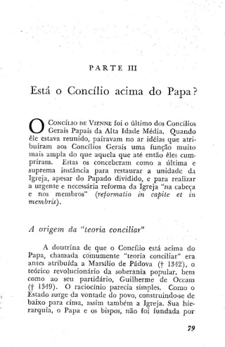 P A R T E III
Está O Concílio acima do Papa?
CONCILIO DE VIENNE foi o último dos Concilios
Gerais Papais da Alta Idade Média. Quando
êle estava reunido, pairavam no ar idéias cjue atri-
buíram aos Concilios Gerais uma função muito
mais ampla do que aquela que até então êles cum-
priram. Estas os conceberam como a última e
suprema instância para restaurar a unidade da
Igreja, apesar do Papado dividido, e para realizar
a urgente e necessária reforma da Igreja "na cabeça
e nos membros" (reforrnatio in capite et in
memhris).
A origem da "teoria conciliar"
A doutrina de que o Concilio está acima do
Papa, chamada comumente "teoria conciliar" era
antes atribuída a Marsilio de Pádova (f 1342), o
teórico revolucionário da soberania popular, bem
como ao seu partidário. Guilherme de Occam
(f 1M9). O raciocínio parecia simples. Como o
Estado surge da vontade do povo, construindo-se de
baixo para cima, assim também a Igreja. Sua hie-
rarquia, o Papa e os bispos, não foi fundada por
 