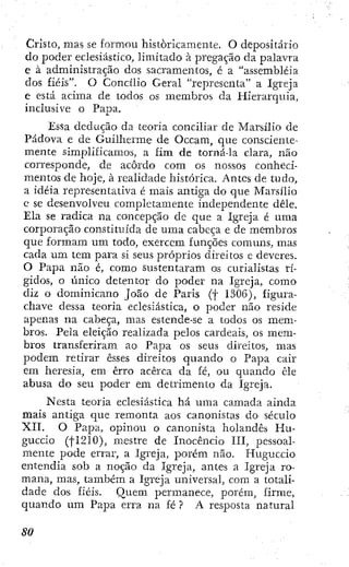 Cristo, mas se formou históricamente. O depositario
do poder eclesiástico, limitado à pregação da palavra
e à administração dos sacramentos, é a "assembléia
dos fiéis". O Concilio Geral "representa" a Igreja
e está acima de todos os membros da Hierarquia,
inclusive o Papa.
Essa dedução da teoria conciliar de Marsílio de
Pádova e de Guilherme de Occam, que consciente-
mente simplificamos, a fim de torná-la clara, não
corresponde, de acordo cora os nossos conheci-
mentos de hoje, à realidade histórica. Antes de tudo,
a idéia representativa é mais antiga do que Marsílio
e se desenvolveu completamente independente dêle.
Ela se radica na concepção de que a Igreja é uma
corporação constituída de uma cabeça e de membros
que formara um todo, exercem funções comuns, mas
cada um tem para si seus próprios direitos c deveres.
O Papa não é, como sustentaram os curialistas rí-
gidos, o único detentor do poder na Igreja, como
diz o dominicano João de Paris (f 1306), figura-
chave dessa teoria eclesiástica, o poder não reside
apenas na cabeça, mas estende-se a todos os mem-
bros. Pela eleição realizada pelos cardeais, os mem-
bros transferiram ao Papa os seus direitos, mas
podem retirar esses direitos quando o Papa cair
era heresia, em erro acerca da fé, ou quando êle
abusa do seu poder em detrimento da Igreja.
Nesta teoria eclesiástica há uma camada ainda
mais antiga que remonta aos canonistas do século
XII. O Papa, opinou o canonista holandês Hu-
guccio (fl210), mestre de Inocencio III, pessoal-
mente pode errar, a Igreja, porém não. Huguccio
entendia sob a noção da Igreja, antes a Igreja ro-
mana, mas, também a Igreja universal, com a totali-
dade dos fiéis. Quem permanece, porém, firme,
quando um Papa erra na fé ? A resposta natural
 