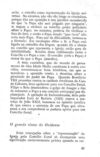 seria: o concilio como representação da Igreja uni-
versal. No entanto, não vão tão longe os canonistas,
porque êles em oposição à tese jurídica reconhecida
de que "o Papa não será julgado por ninguém",
se negam a atribuir ao concilio poder judiciário
sobre o Papa; no máximo, poderia êle verificar o
fato do erro, e então o Papa errado "Ípso Tacto" não
seria mais Papa. Para sair da dificuldade, inventa-se
a fórmula: Em resoluções sobre a fé, o Papa está
ligado ao conselho dos bispos; quando êle o obtém
no concilio que representa a Igreja, então goza de
infalibilidade. Resulta dessa colaboração entre o
Concilio e o Papa a tese: O concilio (com o Papa) é
maior do que o Papa (sozinho).
A estes caminhos, que do mundo de pensa-
mento da Alta Idade Média conduzem à teoria con-
ciliar, acrescentam-se fatos históricos, em que se
manifesta a oposição contra a doutrina sobre a
plenitude do poder do Papa. Quando Bonifácio
VIII procedeu contra os cardeais revoltosos da Casa
de Colonna, êstcs apelaram para um Concilio Geral.
Filipe o Belo desencadeou o golpe de Anagni a fim
de submeter o Papa a um concilio anti-papal por êle
planejado. A apelação de Sachsenhausen, feita pelo
imperador Luiz de Baviera (1324) contra a sen-
tença de João XXII, baseou-se na opinião jurídica
de que contra a sentença de um Papa que ultra-
passa a sua competência se poderia apelar para um
Concilio Geral.
O grande cisma do Ocidente
Estas concepções sobre a "representação" da
Igreja pelo Concilio Geral só alcançaram uma
significação eminentemente prática quando os car-
 