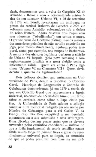 deais, descontentes com a volta de Gregorio XI de
Avinhão a Roma e cora a personalidade aristocrá-
tica de sen sucessor. Urbano VI, a 20 de seterabro
de 1378, em Fondi, levantaram um anti-papa na
pessoa do cardeal Roberto de Genebra e cora êle
voltaram para Avinhão, colocando-se sob a defesa
do reino francês. Agora estavam dois Papas com
seus aderentes ("obediências") um contra o outro.
O grande cisma do Ocidente distinguiu-se da maioria
dos anteriores pelo fato de não ter sido envolvido no
jogo, pelo menos diretamente, nenhum poder tem-
poral, como, por exemplo, nos tempos de Barbaroxa.
A maioria dos eleitores legítimos declarou a eleição
de Urbano VI forçada (pelo povo romano) e con-
seqüentemente inválida e a nova eleição como a
unicamente válida. Quem era então o Papa legí-
timo: Urbano VI ou Clemente VII ? Quem devia
decidir a questão da legitimidade ?
Dois teólogos alemães, que ensinavam na Uni-
versidade de Paris, deram a resposta: o Concilio
Geral. Henrique de Langenstein e Conrado de
Gelnhausen desenvolveram já em 1379 a teoria de
que um Concilio Geral que representasse a Igreja
universal, no estado de necessidade fosse o juiz tanto
sobre os cardeais, como sobre o Papa eleito por
êles. A Universidade de Paris adotou a solução
conciliar num memorial redigido em seu nome por
Nicolau de Clcmanges para o rei Carlos V, da
França, caso não fosse exeqüível a sua demissão
espontânea ou a sua submissão a uma arbitragem.
Duas décadas deviam passar antes que se devesse
enveredar pelos caminhos conciliares — indicio de
que a idéia fundamental da teoria conciliar estava
ainda muito longe de possuir força e gozar de reco-
nhecimento universal para se impor, ao contrário
do que se podia presumir com base na sua pré-
 