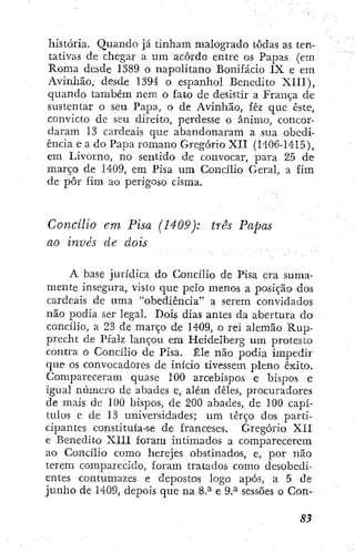 história. Quando já tinham malogrado todas as ten-
tativas de chegar a um acordo entre os Papas (em
Roma desde 1389 o napolitano Bonifácio IX e em
Avinhão, desde 1394 o espanhol Benedito XIII),
quando também nem o fato de desistir a França de
sustentar o seu Papa, o de Avinhão, fêz que este,
convicto dc seu direito, perdesse o ânimo, concor-
daram 13 cardeais que abandonaram a sua obedi-
ência e a do Papa romano Gregorio XII (1406-1415),
em Livomo, no sentido de convocar, para 25 de
março de 1409, em Pisa um Concilio Geral, a fim
de pôr fim ao perigoso cisma.
Concilio em Pisa (1409): três Papas
ao invés de dois
A base jurídica do Concilio de Pisa era suma-
mente insegura, visto que pelo menos a posição dos
cardeais de uma "obediência" a serem convidados
não podia ser legal. Dois dias antes da abertura do
concilio, a 23 de março de 1409, o rei alemão Rup-
precht de Pfalz lançou em Heidelberg um protesto
contra o Concilio de Pisa. Êle não podia impedir
que os convocadores de início tivessem pleno êxito.
Compareceram quase 100 arcebispos e bispos e
igual número de abades e, além deles, procuradores
de mais dc 100 bispos, de 200 abades, de 100 capí-
tulos e de 13 universidades; um terço dos parti-
cipantes constituía-se de franceses. Gregorio XII
e Benedito XIII foram intimados a comparecerem
ao Concilio como herejes obstinados, e, por não
terem comparecido, foram tratados como desobedi-
entes contumazes e depostos logo após, a 5 de
junho de 1409, depois que na 8.^ e 9.^ sessões o Con-
 