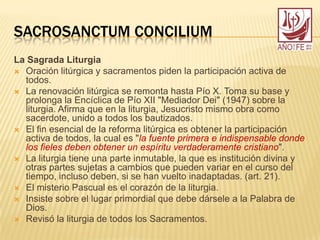 SACROSANCTUM CONCILIUM
La Sagrada Liturgia
 Oración litúrgica y sacramentos piden la participación activa de
todos.
 La renovación litúrgica se remonta hasta Pío X. Toma su base y
prolonga la Encíclica de Pío XII "Mediador Dei" (1947) sobre la
liturgia. Afirma que en la liturgia, Jesucristo mismo obra como
sacerdote, unido a todos los bautizados.
 El fin esencial de la reforma litúrgica es obtener la participación
activa de todos, la cual es "la fuente primera e indispensable donde
los fieles deben obtener un espíritu verdaderamente cristiano".
 La liturgia tiene una parte inmutable, la que es institución divina y
otras partes sujetas a cambios que pueden variar en el curso del
tiempo, incluso deben, si se han vuelto inadaptadas. (art. 21).
 El misterio Pascual es el corazón de la liturgia.
 Insiste sobre el lugar primordial que debe dársele a la Palabra de
Dios.
 Revisó la liturgia de todos los Sacramentos.
 