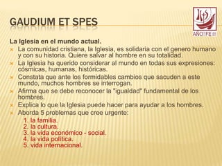 GAUDIUM ET SPES
La Iglesia en el mundo actual.
 La comunidad cristiana, la Iglesia, es solidaria con el genero humano
y con su historia. Quiere salvar al hombre en su totalidad.
 La Iglesia ha querido considerar al mundo en todas sus expresiones:
cósmicas, humanas, históricas.
 Constata que ante los formidables cambios que sacuden a este
mundo, muchos hombres se interrogan.
 Afirma que se debe reconocer la "igualdad" fundamental de los
hombres.
 Explica lo que la Iglesia puede hacer para ayudar a los hombres.
 Aborda 5 problemas que cree urgente:
1. la familia.
2. la cultura.
3. la vida económico - social.
4. la vida política.
5. vida internacional.
 