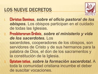LOS NUEVE DECRETOS
1. Christus Dominus, sobre el oficio pastoral de los
obispos. Los obispos participan en el cuidado
de todas las Iglesias.
2. Presbiterorum Ordinis, sobre el ministerio y vida
de los sacerdotes. Los
sacerdotes, cooperadores de los obispos, son
servidores de Cristo y de sus hermanos para la
palabra de Dios, el don de los sacramentos y
la constitución de la Iglesia.
3. Optatam totius, sobre la formación sacerdotal. A
toda la comunidad cristiana incumbe el deber
de suscitar vocaciones.
 