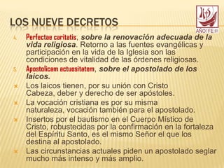 LOS NUEVE DECRETOS
4. Perfectae caritatis, sobre la renovación adecuada de la
vida religiosa. Retorno a las fuentes evangélicas y
participación en la vida de la Iglesia son las
condiciones de vitalidad de las órdenes religiosas.
5. Apostolicam actuositatem, sobre el apostolado de los
laicos.
 Los laicos tienen, por su unión con Cristo
Cabeza, deber y derecho de ser apóstoles.
 La vocación cristiana es por su misma
naturaleza, vocación también para el apostolado.
 Insertos por el bautismo en el Cuerpo Místico de
Cristo, robustecidas por la confirmación en la fortaleza
del Espíritu Santo, es el mismo Señor el que los
destina al apostolado.
 Las circunstancias actuales piden un apostolado seglar
mucho más intenso y más amplio.
 