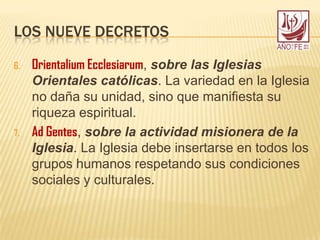 LOS NUEVE DECRETOS
6. Orientalium Ecclesiarum, sobre las Iglesias
Orientales católicas. La variedad en la Iglesia
no daña su unidad, sino que manifiesta su
riqueza espiritual.
7. Ad Gentes, sobre la actividad misionera de la
Iglesia. La Iglesia debe insertarse en todos los
grupos humanos respetando sus condiciones
sociales y culturales.
 