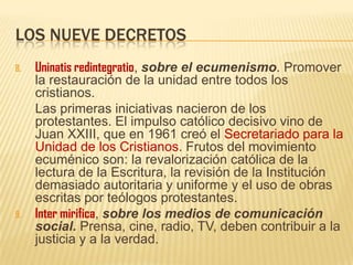 LOS NUEVE DECRETOS
8. Uninatis redintegratio, sobre el ecumenismo. Promover
la restauración de la unidad entre todos los
cristianos.
Las primeras iniciativas nacieron de los
protestantes. El impulso católico decisivo vino de
Juan XXIII, que en 1961 creó el Secretariado para la
Unidad de los Cristianos. Frutos del movimiento
ecuménico son: la revalorización católica de la
lectura de la Escritura, la revisión de la Institución
demasiado autoritaria y uniforme y el uso de obras
escritas por teólogos protestantes.
9. Inter mirifica, sobre los medios de comunicación
social. Prensa, cine, radio, TV, deben contribuir a la
justicia y a la verdad.
 