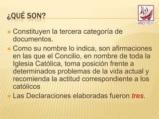 ¿QUÉ SON?
 Constituyen la tercera categoría de
documentos.
 Como su nombre lo indica, son afirmaciones
en las que el Concilio, en nombre de toda la
Iglesia Católica, toma posición frente a
determinados problemas de la vida actual y
recomienda la actitud correspondiente a los
católicos
 Las Declaraciones elaboradas fueron tres.
 