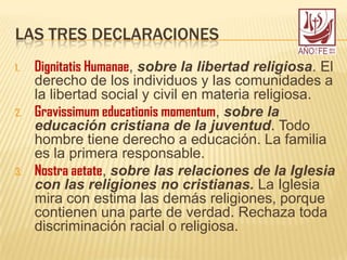 LAS TRES DECLARACIONES
1. Dignitatis Humanae, sobre la libertad religiosa. El
derecho de los individuos y las comunidades a
la libertad social y civil en materia religiosa.
2. Gravissimum educationis momentum, sobre la
educación cristiana de la juventud. Todo
hombre tiene derecho a educación. La familia
es la primera responsable.
3. Nostra aetate, sobre las relaciones de la Iglesia
con las religiones no cristianas. La Iglesia
mira con estima las demás religiones, porque
contienen una parte de verdad. Rechaza toda
discriminación racial o religiosa.
 