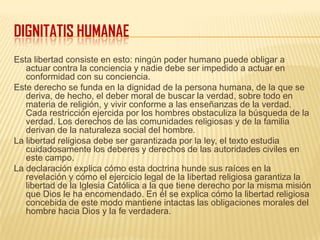 DIGNITATIS HUMANAE
Esta libertad consiste en esto: ningún poder humano puede obligar a
actuar contra la conciencia y nadie debe ser impedido a actuar en
conformidad con su conciencia.
Este derecho se funda en la dignidad de la persona humana, de la que se
deriva, de hecho, el deber moral de buscar la verdad, sobre todo en
materia de religión, y vivir conforme a las enseñanzas de la verdad.
Cada restricción ejercida por los hombres obstaculiza la búsqueda de la
verdad. Los derechos de las comunidades religiosas y de la familia
derivan de la naturaleza social del hombre.
La libertad religiosa debe ser garantizada por la ley, el texto estudia
cuidadosamente los deberes y derechos de las autoridades civiles en
este campo.
La declaración explica cómo esta doctrina hunde sus raíces en la
revelación y cómo el ejercicio legal de la libertad religiosa garantiza la
libertad de la Iglesia Católica a la que tiene derecho por la misma misión
que Dios le ha encomendado. En él se explica cómo la libertad religiosa
concebida de este modo mantiene intactas las obligaciones morales del
hombre hacia Dios y la fe verdadera.
 