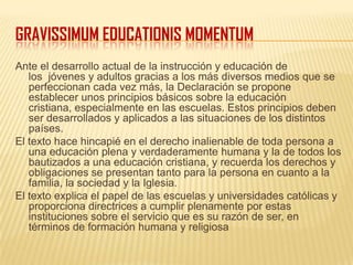 GRAVISSIMUM EDUCATIONIS MOMENTUM
Ante el desarrollo actual de la instrucción y educación de
los jóvenes y adultos gracias a los más diversos medios que se
perfeccionan cada vez más, la Declaración se propone
establecer unos principios básicos sobre la educación
cristiana, especialmente en las escuelas. Estos principios deben
ser desarrollados y aplicados a las situaciones de los distintos
países.
El texto hace hincapié en el derecho inalienable de toda persona a
una educación plena y verdaderamente humana y la de todos los
bautizados a una educación cristiana, y recuerda los derechos y
obligaciones se presentan tanto para la persona en cuanto a la
familia, la sociedad y la Iglesia.
El texto explica el papel de las escuelas y universidades católicas y
proporciona directrices a cumplir plenamente por estas
instituciones sobre el servicio que es su razón de ser, en
términos de formación humana y religiosa
 