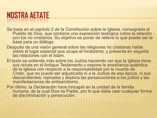 NOSTRA AETATE
Se basa en el capítulo 2 de la Constitución sobre la Iglesia, consagrada al
Pueblo de Dios, que contiene una exposición teológica sobre la relación
con los no cristianos. Su objetivo es poner de relieve lo que puede ser la
base para un diálogo.
Después de una visión general sobre las religiones no cristianas habla
sobre el lugar especial que ocupa el hinduismo, y presenta en seguida
las relaciones con el Islam.
El texto se extiende más sobre los Judíos haciendo ver que la Iglesia tiene
sus raíces en el Antiguo Testamento y expone la enseñanza auténtica
de la Iglesia con respecto a la responsabilidad por la muerte de
Cristo, que no puede ser adjudicada ni a la Judíos de esa época, ni sus
descendientes; reprueba y deplora las persecuciones a los judíos y las
manifestaciones de antisemitismo.
Por último, la Declaración hace hincapié en la unidad de la familia
humana, de la cual Dios es Padre, por lo que debe caer cualquier forma
de discriminación y persecución.
 