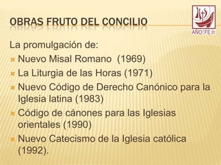 OBRAS FRUTO DEL CONCILIO
La promulgación de:
 Nuevo Misal Romano (1969)
 La Liturgia de las Horas (1971)
 Nuevo Código de Derecho Canónico para la
Iglesia latina (1983)
 Código de cánones para las Iglesias
orientales (1990)
 Nuevo Catecismo de la Iglesia católica
(1992).
 