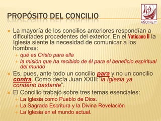 PROPÓSITO DEL CONCILIO
 La mayoría de los concilios anteriores respondían a
dificultades procedentes del exterior. En el Vaticano II la
Iglesia siente la necesidad de comunicar a los
hombres:
 qué es Cristo para ella
 la misión que ha recibido de él para el beneficio espiritual
del mundo
 Es, pues, ante todo un concilio para y no un concilio
contra. Como decía Juan XXIII:”la Iglesia ya
condenó bastante”.
 El Concilio trabajó sobre tres temas esenciales:
 La Iglesia como Pueblo de Dios.
 La Sagrada Escritura y la Divina Revelación
 La Iglesia en el mundo actual.
 
