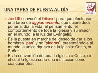 UNA TAREA DE PUESTA AL DÍA
 Juan XXIII convocó el Vaticano II para que efectuase
una tarea de aggiornamento, que quiere decir
poner al día la vida, el pensamiento, el
comportamiento de toda la Iglesia y su misión
en el mundo, a la luz del Evangelio.
 Es la puesta en marcha del deseo de dar a los
hombres “pan” y no “piedras”, presentándole al
mundo la única riqueza de la Iglesia: Cristo, su
Señor.
 Es la conversión de toda la Iglesia a Cristo, sin
el cual la Iglesia sería una institución como
cualquier otra.
 